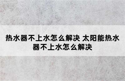 热水器不上水怎么解决 太阳能热水器不上水怎么解决